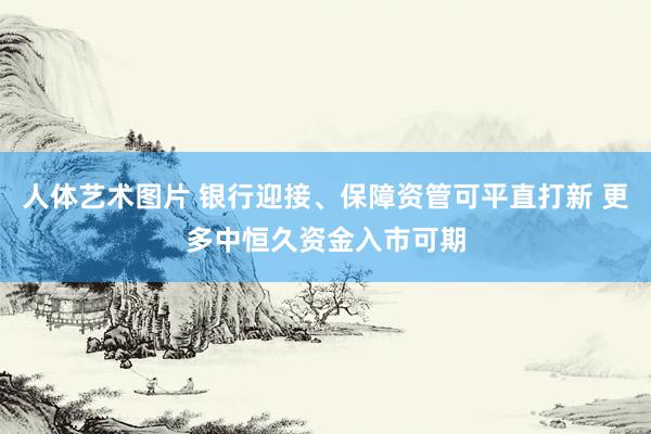 人体艺术图片 银行迎接、保障资管可平直打新 更多中恒久资金入市可期
