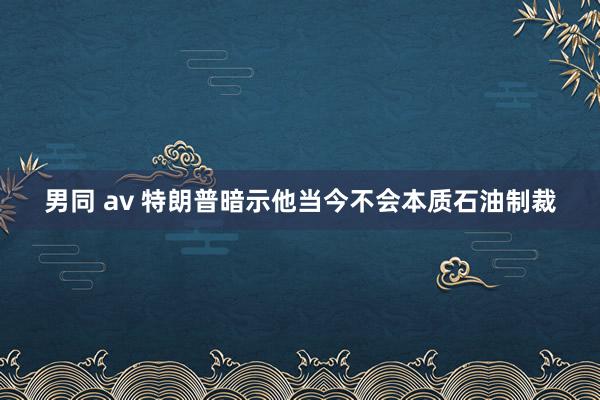 男同 av 特朗普暗示他当今不会本质石油制裁
