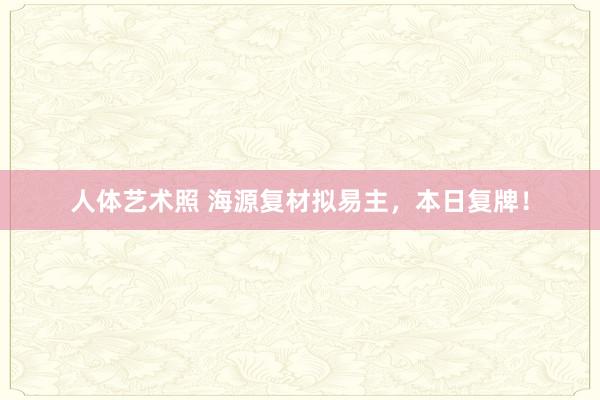 人体艺术照 海源复材拟易主，本日复牌！