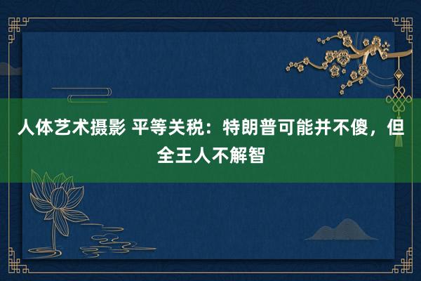 人体艺术摄影 平等关税：特朗普可能并不傻，但全王人不解智