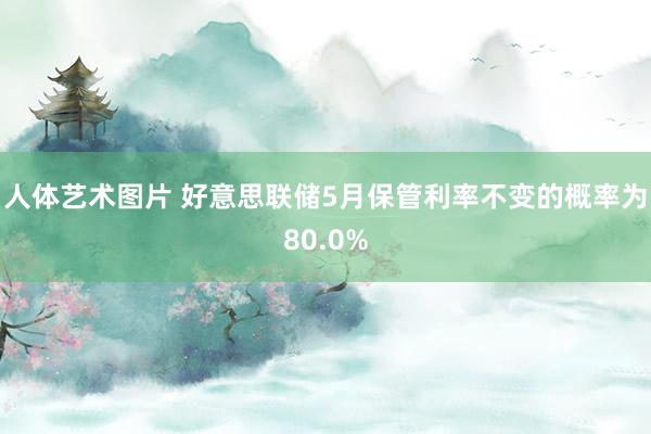 人体艺术图片 好意思联储5月保管利率不变的概率为80.0%
