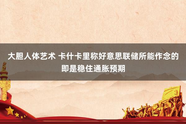 大胆人体艺术 卡什卡里称好意思联储所能作念的即是稳住通胀预期