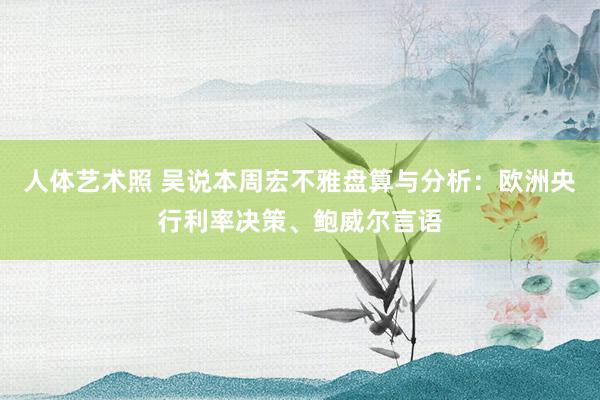 人体艺术照 吴说本周宏不雅盘算与分析：欧洲央行利率决策、鲍威尔言语