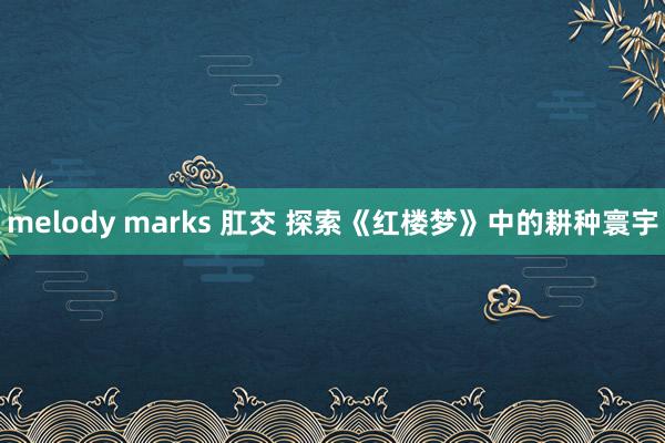 melody marks 肛交 探索《红楼梦》中的耕种寰宇