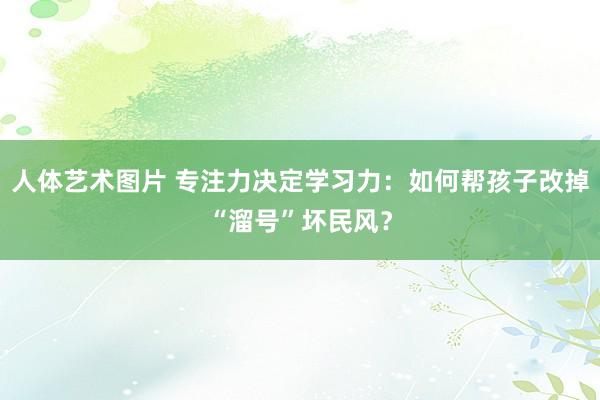 人体艺术图片 专注力决定学习力：如何帮孩子改掉“溜号”坏民风？