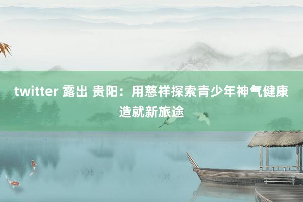 twitter 露出 贵阳：用慈祥探索青少年神气健康造就新旅途