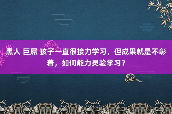 黑人 巨屌 孩子一直很接力学习，但成果就是不彰着，如何能力灵验学习？