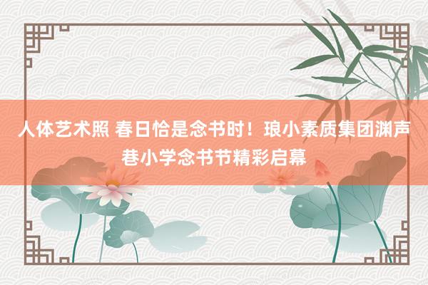人体艺术照 春日恰是念书时！琅小素质集团渊声巷小学念书节精彩启幕