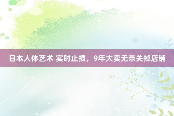 日本人体艺术 实时止损，9年大卖无奈关掉店铺