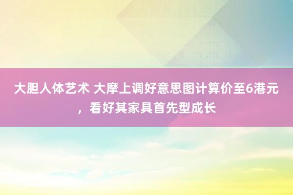 大胆人体艺术 大摩上调好意思图计算价至6港元，看好其家具首先型成长