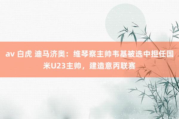 av 白虎 迪马济奥：维琴察主帅韦基被选中担任国米U23主帅，建造意丙联赛