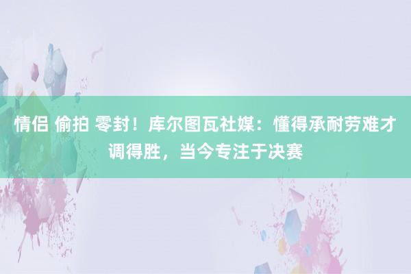 情侣 偷拍 零封！库尔图瓦社媒：懂得承耐劳难才调得胜，当今专注于决赛