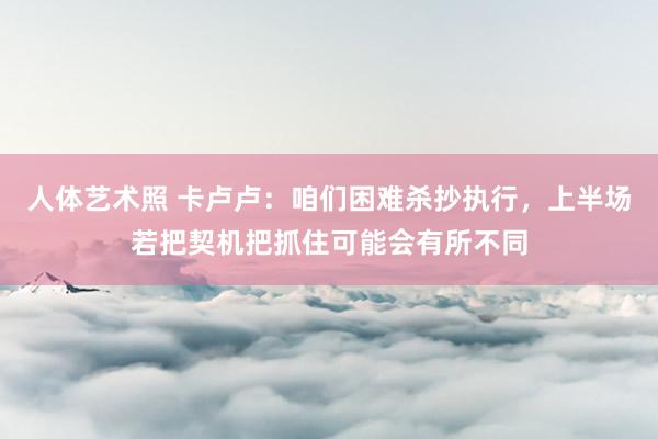 人体艺术照 卡卢卢：咱们困难杀抄执行，上半场若把契机把抓住可能会有所不同