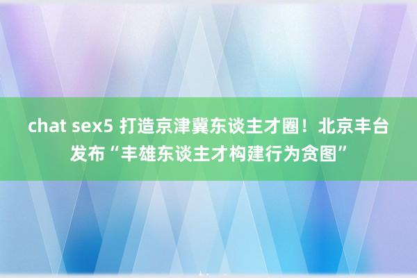 chat sex5 打造京津冀东谈主才圈！北京丰台发布“丰雄东谈主才构建行为贪图”