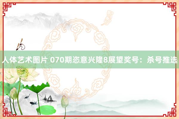 人体艺术图片 070期恣意兴隆8展望奖号：杀号推选