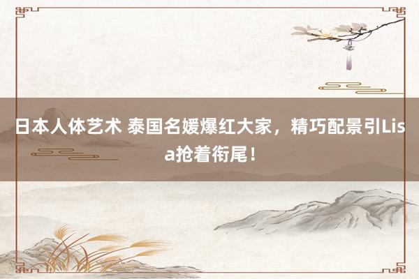 日本人体艺术 泰国名媛爆红大家，精巧配景引Lisa抢着衔尾！