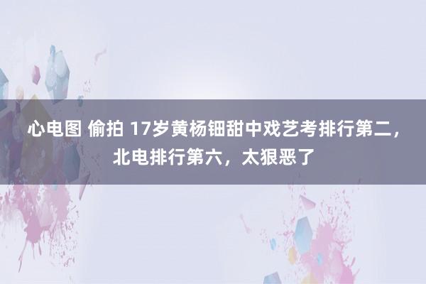 心电图 偷拍 17岁黄杨钿甜中戏艺考排行第二，北电排行第六，太狠恶了