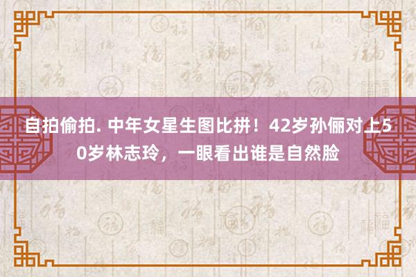 自拍偷拍. 中年女星生图比拼！42岁孙俪对上50岁林志玲，一眼看出谁是自然脸