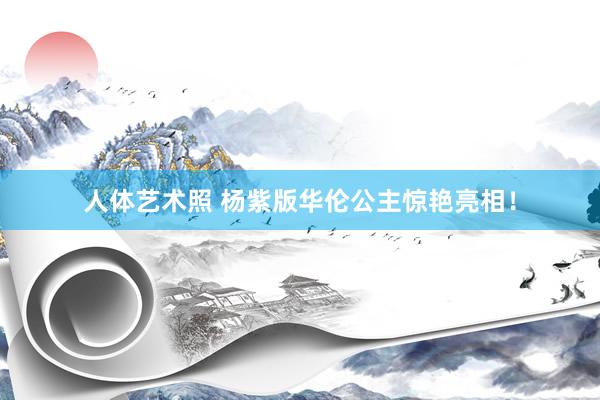 人体艺术照 杨紫版华伦公主惊艳亮相！