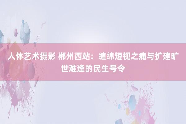 人体艺术摄影 郴州西站：缠绵短视之痛与扩建旷世难逢的民生号令