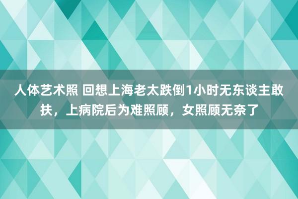 人体艺术照 回想上海老太跌倒1小时无东谈主敢扶，上病院后为难照顾，女照顾无奈了