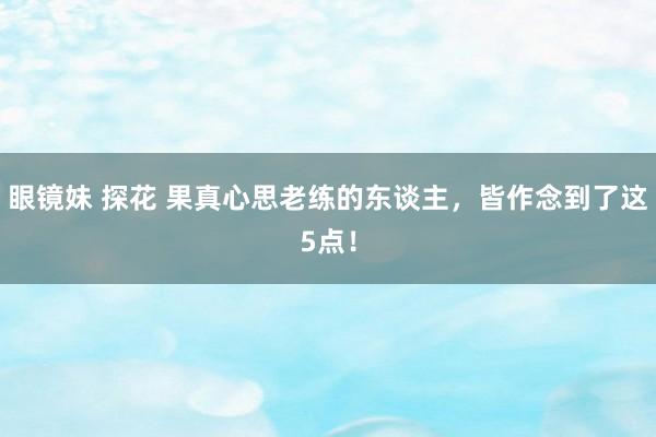 眼镜妹 探花 果真心思老练的东谈主，皆作念到了这5点！