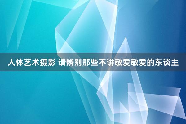人体艺术摄影 请辨别那些不讲敬爱敬爱的东谈主