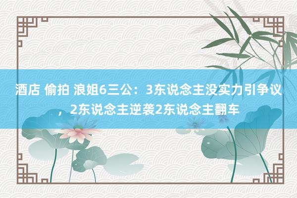 酒店 偷拍 浪姐6三公：3东说念主没实力引争议，2东说念主逆袭2东说念主翻车