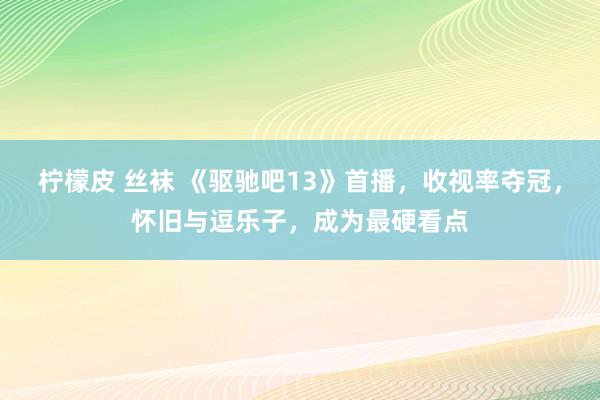柠檬皮 丝袜 《驱驰吧13》首播，收视率夺冠，怀旧与逗乐子，成为最硬看点