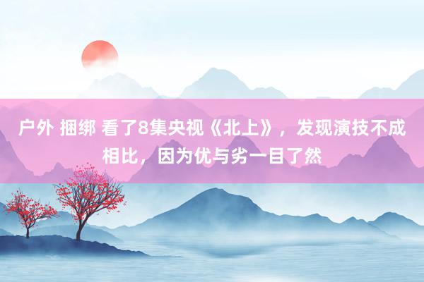 户外 捆绑 看了8集央视《北上》，发现演技不成相比，因为优与劣一目了然