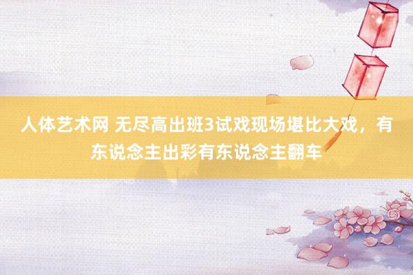 人体艺术网 无尽高出班3试戏现场堪比大戏，有东说念主出彩有东说念主翻车