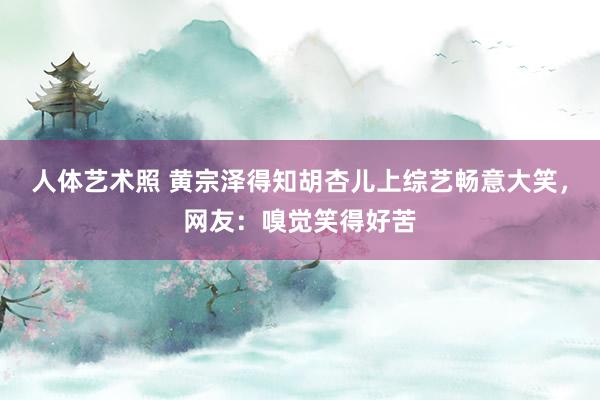 人体艺术照 黄宗泽得知胡杏儿上综艺畅意大笑，网友：嗅觉笑得好苦